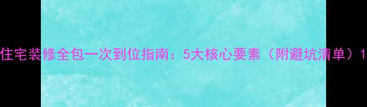 图片 住宅装修全包一次到位指南：5大核心要素（附避坑清单）1