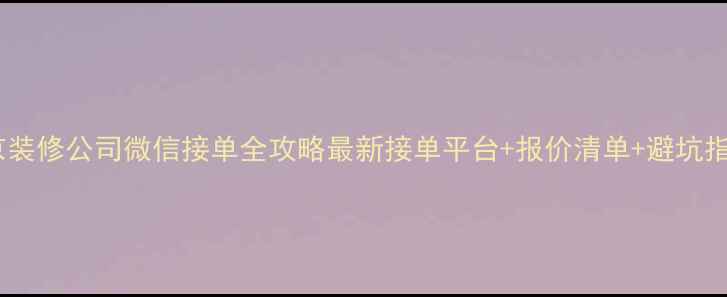 图片 北京装修公司微信接单全攻略最新接单平台+报价清单+避坑指南1