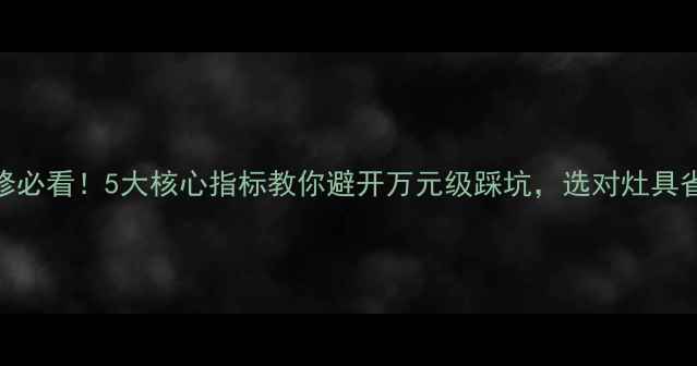 图片 厨房装修必看！5大核心指标教你避开万元级踩坑，选对灶具省心十年