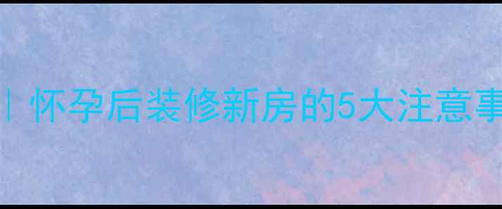 图片 孕期装修避坑指南｜怀孕后装修新房的5大注意事项，附全流程攻略