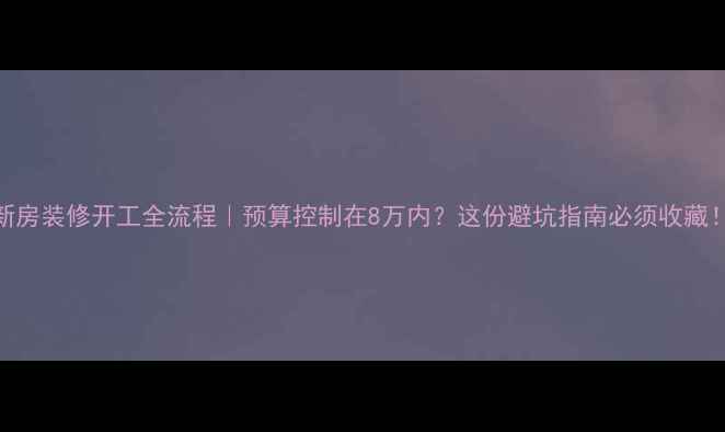 图片 新房装修开工全流程｜预算控制在8万内？这份避坑指南必须收藏！