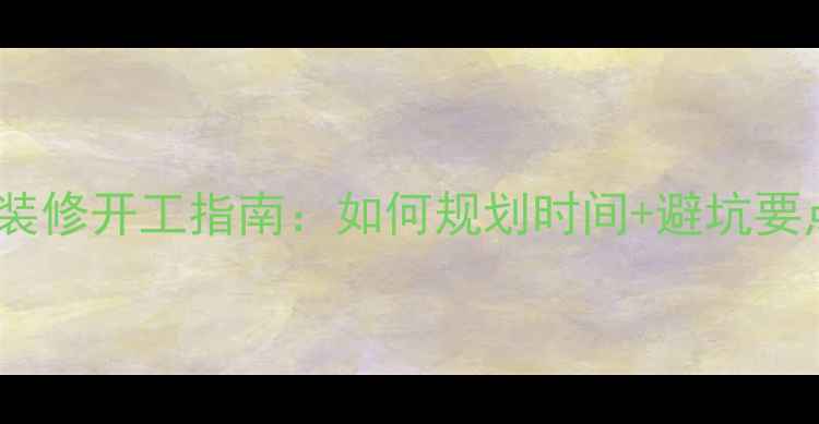 图片 最新装修开工指南：如何规划时间+避坑要点全1