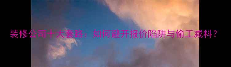 图片 装修公司十大套路：如何避开报价陷阱与偷工减料？