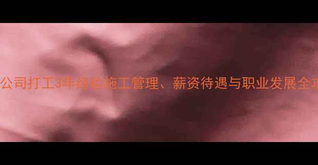 图片 装修公司打工3年经验施工管理、薪资待遇与职业发展全攻略1