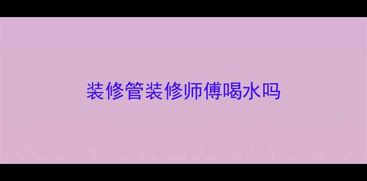 图片 装修管装修师傅喝水吗