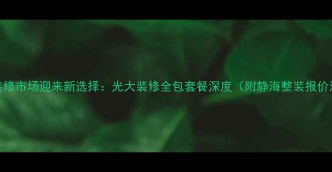 图片 静海装修市场迎来新选择：光大装修全包套餐深度（附静海整装报价清单）